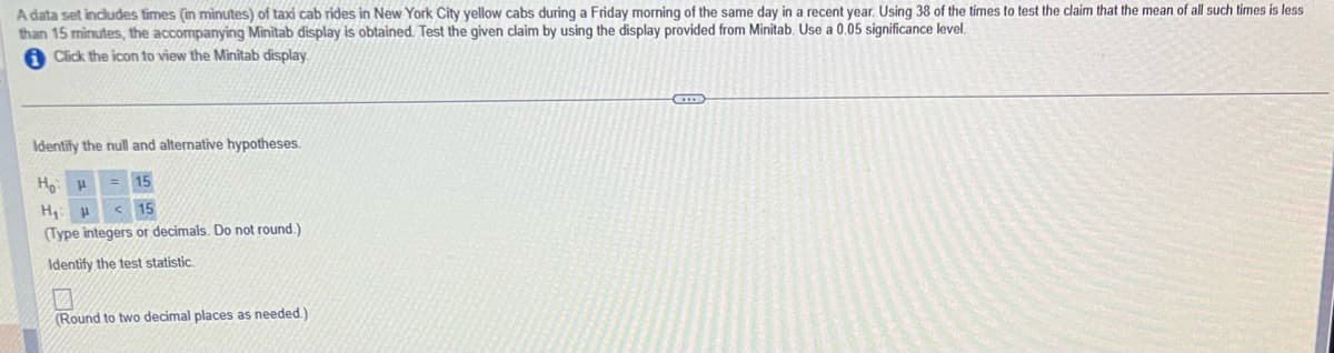 A data set includes times (in minutes) of taxi cab rides in New York City yellow cabs during a Friday morning of the same day in a recent year. Using 38 of the times to test the claim that the mean of all such times is less
than 15 minutes, the accompanying Minitab display is obtained. Test the given claim by using the display provided from Minitab. Use a 0.05 significance level.
Click the icon to view the Minitab display.
Identify the null and alternative hypotheses.
Ho H = 15
H₁: H <15
(Type integers or decimals. Do not round.)
Identify the test statistic.
7
(Round to two decimal places as needed.).
GB