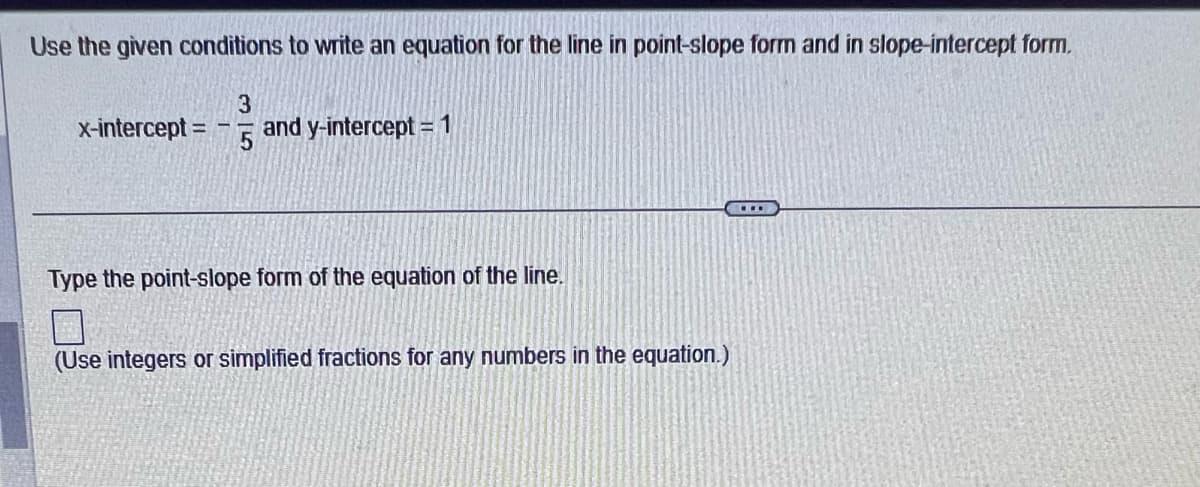 Use the given conditions to write an equation for the line in point-slope form and in slope-intercept form.
x-intercept =
315
== 15 and y-intercept = 1
Type the point-slope form of the equation of the line.
7
(Use integers or simplified fractions for any numbers in the equation.)