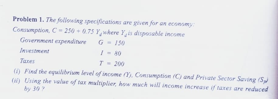 Problem 1. The following specifications are given for an economy:
Consumption, C = 250 + 0.75 Yawhere Y, is disposable income
Government expenditure
G
150
Investment
I = 80
Taxes
T
200
(i) Find the equilibrium level of income (Y), Consumption (C) and Private Sector Saving (S)
(ii) Using the value of tax multiplier, how much will income increase if taxes are reduced
by 30 ?
