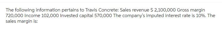The following information pertains to Travis Concrete: Sales revenue $ 2,100,000 Gross margin
720,000 Income 102,000 Invested capital 570,000 The company's imputed interest rate is 10%. The
sales margin is: