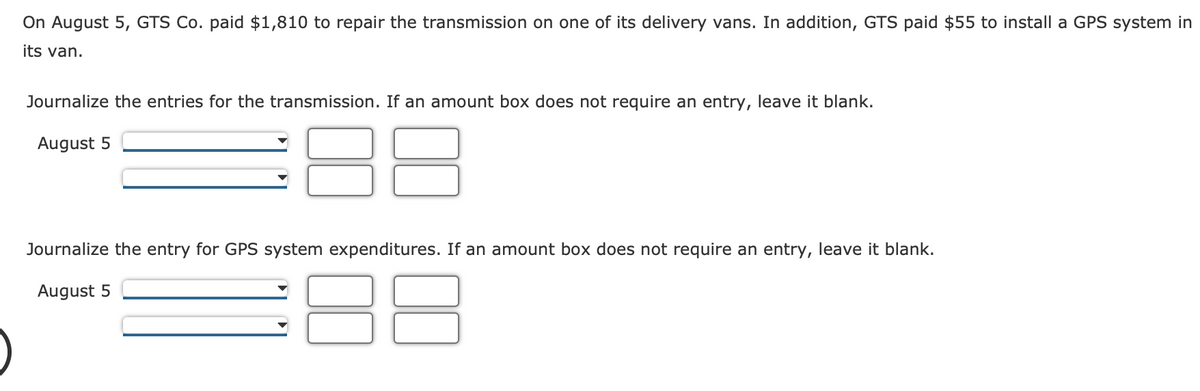 On August 5, GTS Co. paid $1,810 to repair the transmission on one of its delivery vans. In addition, GTS paid $55 to install a GPS system in
its van.
Journalize the entries for the transmission. If an amount box does not require an entry, leave it blank.
August 5
Journalize the entry for GPS system expenditures. If an amount box does not require an entry, leave it blank.
August 5