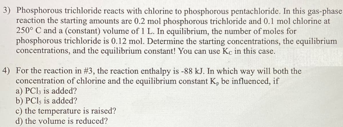 3) Phosphorous trichloride reacts with chlorine to phosphorous pentachloride. In this gas-phase
reaction the starting amounts are 0.2 mol phosphorous trichloride and 0.1 mol chlorine at
250° C and a (constant) volume of 1 L. In equilibrium, the number of moles for
phosphorous trichloride is 0.12 mol. Determine the starting concentrations, the equilibrium
concentrations, and the equilibrium constant! You can use Kc in this case.
4) For the reaction in #3, the reaction enthalpy is -88 kJ. In which way will both the
concentration of chlorine and the equilibrium constant K, be influenced, if
a) PCI3 is added?
b) PCI5 is added?
c) the temperature is raised?
d) the volume is reduced?
