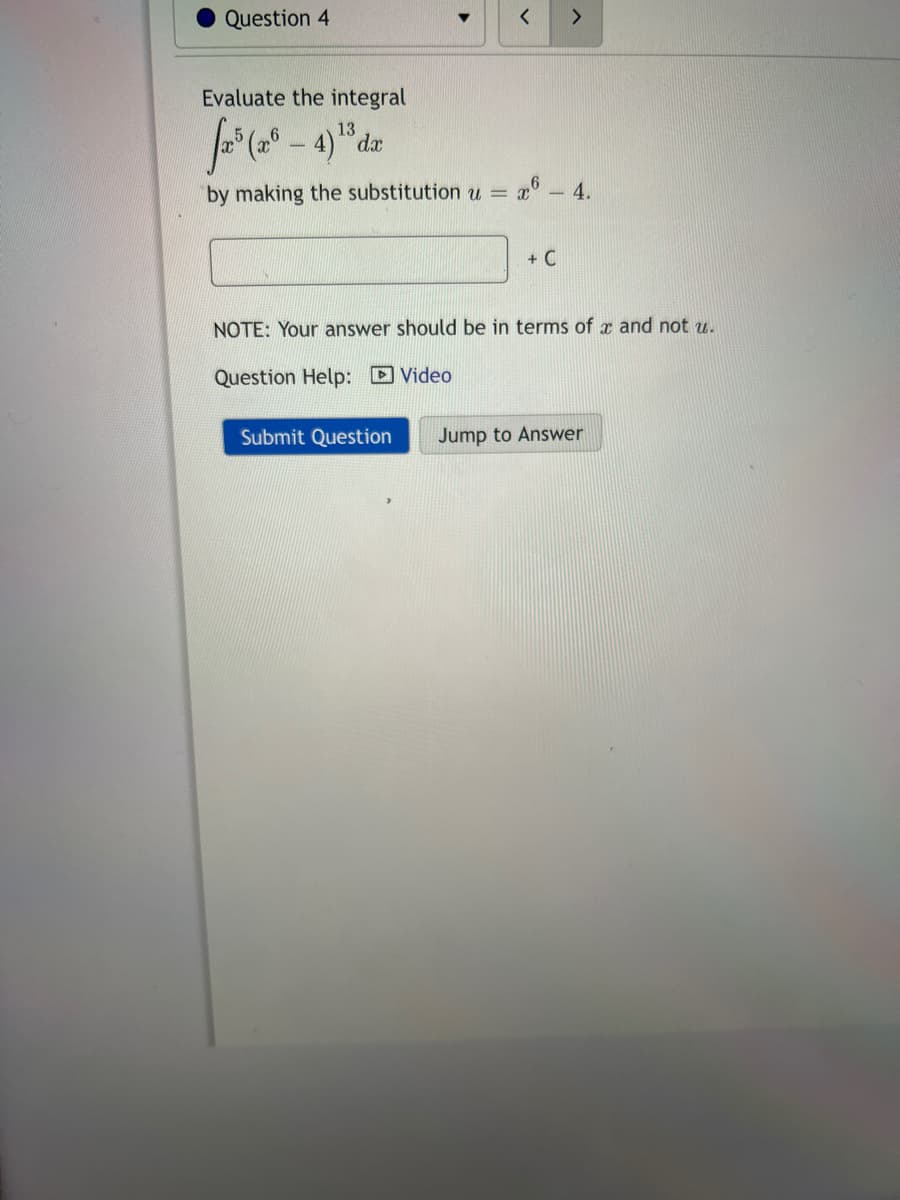 Question 4
Evaluate the integral
13
-
by making the substitution u =
< >
Submit Question
x6 - 4.
+ C
NOTE: Your answer should be in terms of x and not u.
Question Help: Video
Jump to Answer