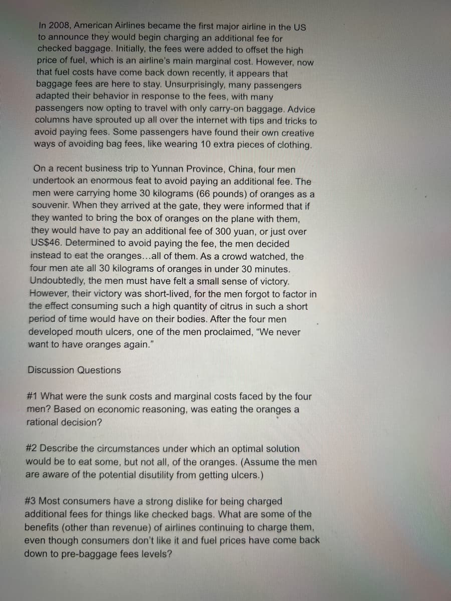 In 2008, American Airlines became the first major airline in the US
to announce they would begin charging an additional fee for
checked baggage. Initially, the fees were added to offset the high
price of fuel, which is an airline's main marginal cost. However, now
that fuel costs have come back down recently, it appears that
baggage fees are here to stay. Unsurprisingly, many passengers
adapted their behavior in response to the fees, with many
passengers now opting to travel with only carry-on baggage. Advice
columns have sprouted up all over the internet with tips and tricks to
avoid paying fees. Some passengers have found their own creative
ways of avoiding bag fees, like wearing 10 extra pieces of clothing.
On a recent business trip to Yunnan Province, China, four men
undertook an enormous feat to avoid paying an additional fee. The
men were carrying home 30 kilograms (66 pounds) of oranges as a
souvenir. When they arrived at the gate, they were informed that if
they wanted to bring the box of oranges on the plane with them,
they would have to pay an additional fee of 300 yuan, or just over
US$46. Determined to avoid paying the fee, the men decided
instead to eat the oranges...all of them. As a crowd watched, the
four men ate all 30 kilograms of oranges in under 30 minutes.
Undoubtedly, the men must have felt a small sense of victory.
However, their victory was short-lived, for the men forgot to factor in
the effect consuming such a high quantity of citrus in such a short
period of time would have on their bodies. After the four men
developed mouth ulcers, one of the men proclaimed, "We never
want to have oranges again."
Discussion Questions
#1 What were the sunk costs and marginal costs faced by the four
men? Based on economic reasoning, was eating the oranges a
rational decision?
#2 Describe the circumstances under which an optimal solution
would be to eat some, but not all, of the oranges. (Assume the men
are aware of the potential disutility from getting ulcers.)
#3 Most consumers have a strong dislike for being charged
additional fees for things like checked bags. What are some of the
benefits (other than revenue) of airlines continuing to charge them,
even though consumers don't like it and fuel prices have come back
down to pre-baggage fees levels?