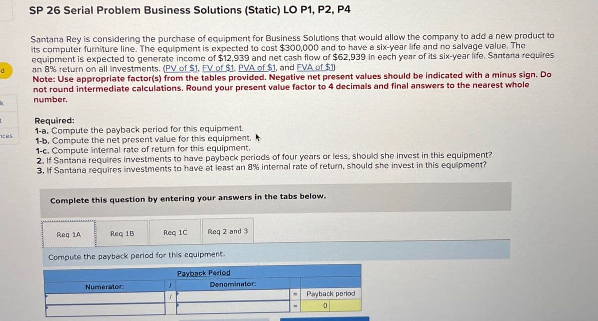 d
ces
SP 26 Serial Problem Business Solutions (Static) LO P1, P2, P4
Santana Rey is considering the purchase of equipment for Business Solutions that would allow the company to add a new product to
its computer furniture line. The equipment is expected to cost $300,000 and to have a six-year life and no salvage value. The
equipment is expected to generate income of $12,939 and net cash flow of $62,939 in each year of its six-year life. Santana requires
an 8% return on all investments. (PV of $1, FV of $1, PVA of $1, and FVA of $1)
Note: Use appropriate factor(s) from the tables provided. Negative net present values should be indicated with a minus sign. Do
not round intermediate calculations. Round your present value factor to 4 decimals and final answers to the nearest whole
number.
Required:
1-a. Compute the payback period for this equipment.
1-b. Compute the net present value for this equipment.
1-c. Compute internal rate of return for this equipment.
2. If Santana requires investments to have payback periods of four years or less, should she invest in this equipment?
3. If Santana requires investments to have at least an 8% internal rate of return, should she invest in this equipment?
Complete this question by entering your answers in the tabs below.
Req 1A
Req 1B
Req 1C
Req 2 and 3
Compute the payback period for this equipment.
Numerator:
1
Payback Period
Denominator:
=
Payback period
0