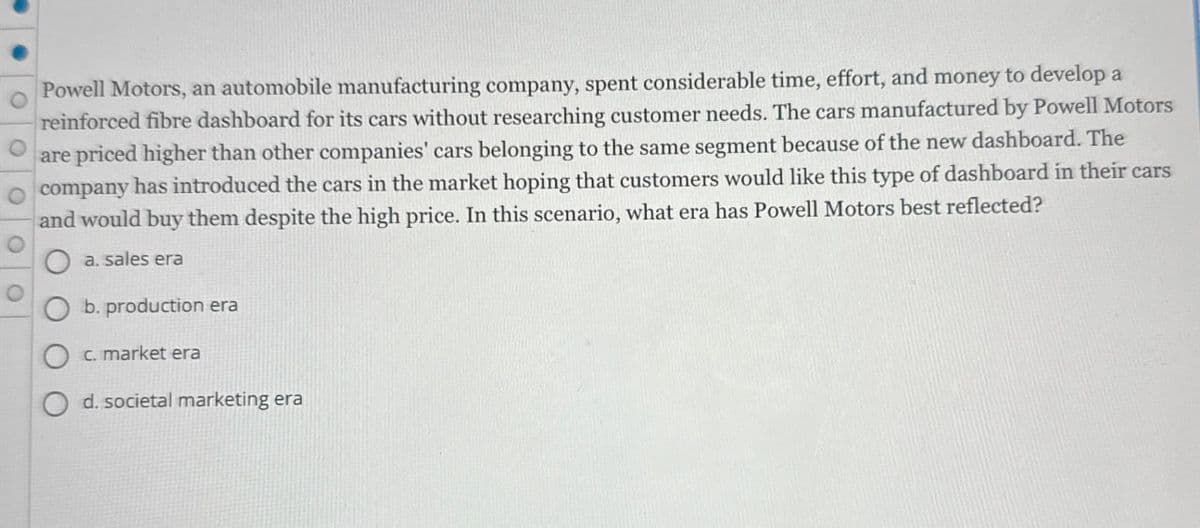 O
Powell Motors, an automobile manufacturing company, spent considerable time, effort, and money to develop a
reinforced fibre dashboard for its cars without researching customer needs. The cars manufactured by Powell Motors
are priced higher than other companies' cars belonging to the same segment because of the new dashboard. The
company has introduced the cars in the market hoping that customers would like this type of dashboard in their cars
and would buy them despite the high price. In this scenario, what era has Powell Motors best reflected?
a. sales era
b. production era
c. market era
d. societal marketing era