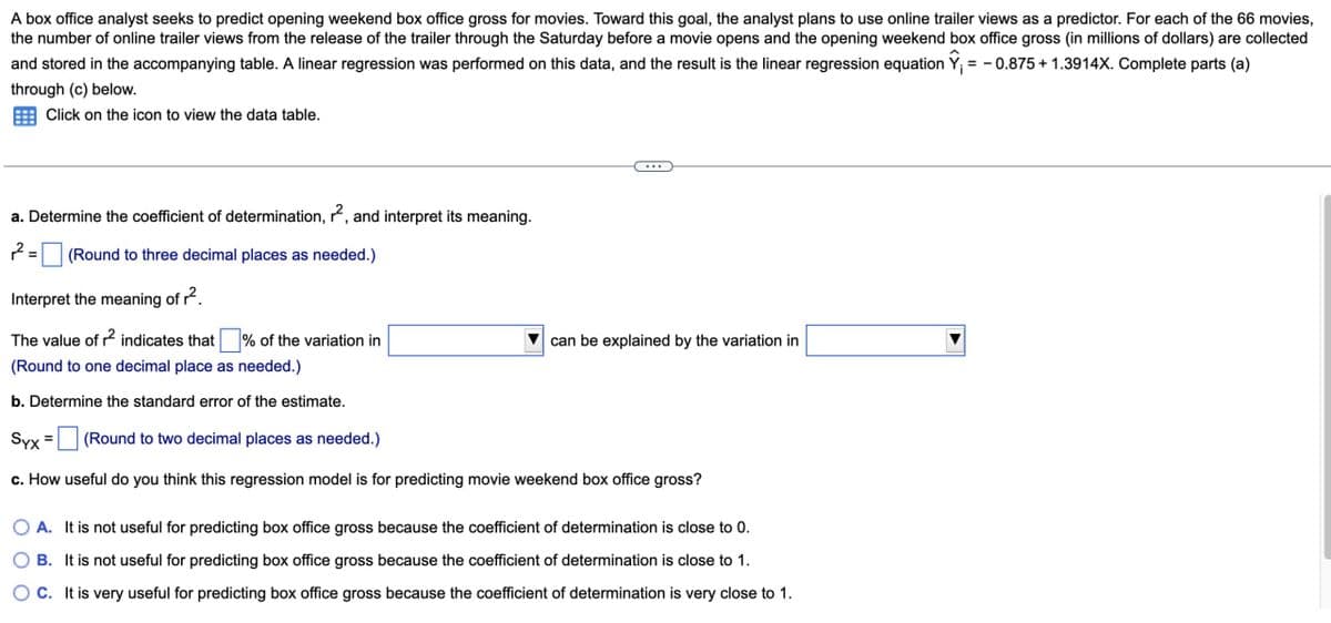 A box office analyst seeks to predict opening weekend box office gross for movies. Toward this goal, the analyst plans to use online trailer views as a predictor. For each of the 66 movies,
the number of online trailer views from the release of the trailer through the Saturday before a movie opens and the opening weekend box office gross (in millions of dollars) are collected
and stored in the accompanying table. A linear regression was performed on this data, and the result is the linear regression equation Ŷ₁ = -0.875 +1.3914X. Complete parts (a)
through (c) below.
Click on the icon to view the data table.
a. Determine the coefficient of determination, 22, and interpret its meaning.
2=
(Round to three decimal places as needed.)
Interpret the meaning of r².
The value of r² indicates that ☐ % of the variation in
(Round to one decimal place as needed.)
b. Determine the standard error of the estimate.
Syx
(Round to two decimal places as needed.)
can be explained by the variation in
c. How useful do you think this regression model is for predicting movie weekend box office gross?
A. It is not useful for predicting box office gross because the coefficient of determination is close to 0.
B. It is not useful for predicting box office gross because the coefficient of determination is close to 1.
OC. It is very useful for predicting box office gross because the coefficient of determination is very close to 1.