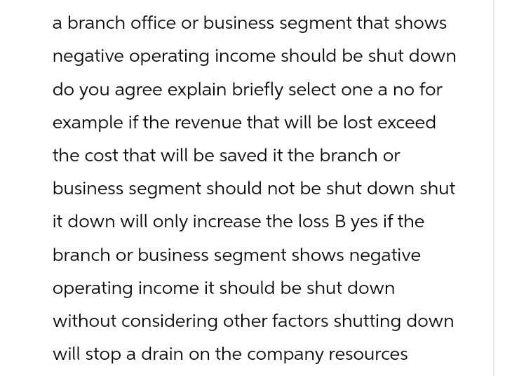 a branch office or business segment that shows
negative operating income should be shut down
do you agree explain briefly select one a no for
example if the revenue that will be lost exceed
the cost that will be saved it the branch or
business segment should not be shut down shut
it down will only increase the loss B yes if the
branch or business segment shows negative
operating income it should be shut down
without considering other factors shutting down
will stop a drain on the company resources