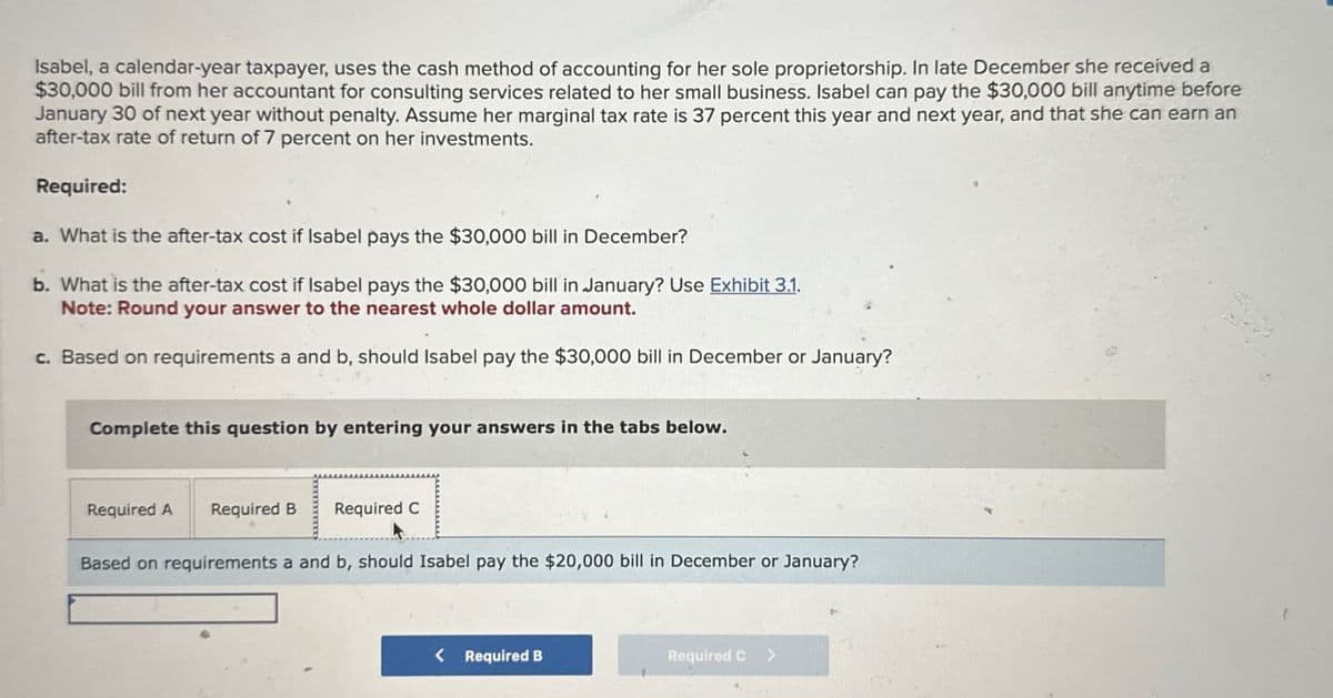 Isabel, a calendar-year taxpayer, uses the cash method of accounting for her sole proprietorship. In late December she received a
$30,000 bill from her accountant for consulting services related to her small business. Isabel can pay the $30,000 bill anytime before
January 30 of next year without penalty. Assume her marginal tax rate is 37 percent this year and next year, and that she can earn an
after-tax rate of return of 7 percent on her investments.
Required:
a. What is the after-tax cost if Isabel pays the $30,000 bill in December?
b. What is the after-tax cost if Isabel pays the $30,000 bill in January? Use Exhibit 3.1.
Note: Round your answer to the nearest whole dollar amount.
c. Based on requirements a and b, should Isabel pay the $30,000 bill in December or January?
Complete this question by entering your answers in the tabs below.
Required A Required B Required C
Based on requirements a and b, should Isabel pay the $20,000 bill in December or January?
< Required B
Required C >