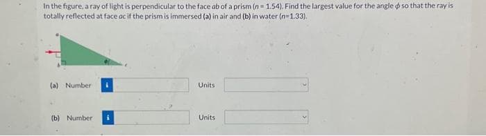 In the figure, a ray of light is perpendicular to the face ab of a prism (n = 1.54). Find the largest value for the angle so that the ray is
totally reflected at face ac if the prism is immersed (a) in air and (b) in water (n=1.33).
(a) Number i
(b) Number
Units
Units