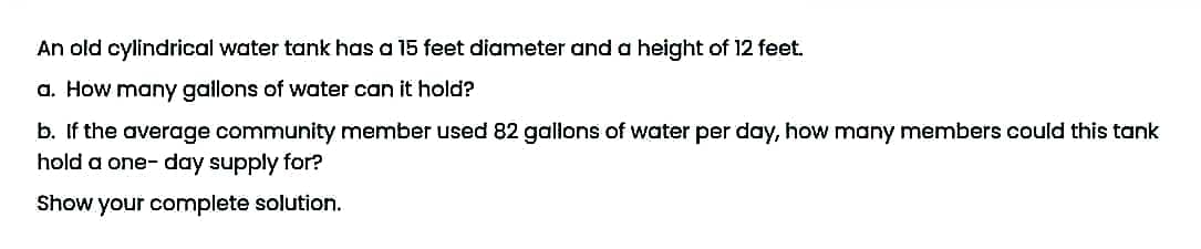 An old cylindrical water tank has a 15 feet diameter and a height of 12 feet.
a. How many gallons of water can it hold?
b. If the average community member used 82 gallons of water per day, how many members could this tank
hold a one-day supply for?
Show your complete solution.