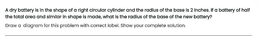 A dry battery is in the shape of a right circular cylinder and the radius of the base is 2 inches. If a battery of half
the total area and similar in shape is made, what is the radius of the base of the new battery?
Draw a diagram for this problem with correct label. Show your complete solution.