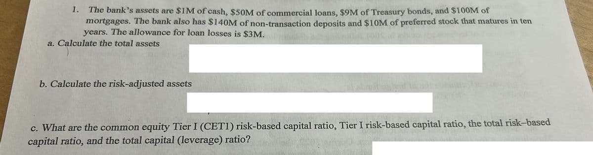 The bank's assets are $1M of cash, $50M of commercial loans, $9M of Treasury bonds, and $100M of
mortgages. The bank also has $140M of non-transaction deposits and $10M of preferred stock that matures in ten
years. The allowance for loan losses is $3M.
a. Calculate the total assets
1.
b. Calculate the risk-adjusted assets
120
c. What are the common equity Tier I (CET1) risk-based capital ratio, Tier I risk-based capital ratio, the total risk-based
capital ratio, and the total capital (leverage) ratio?