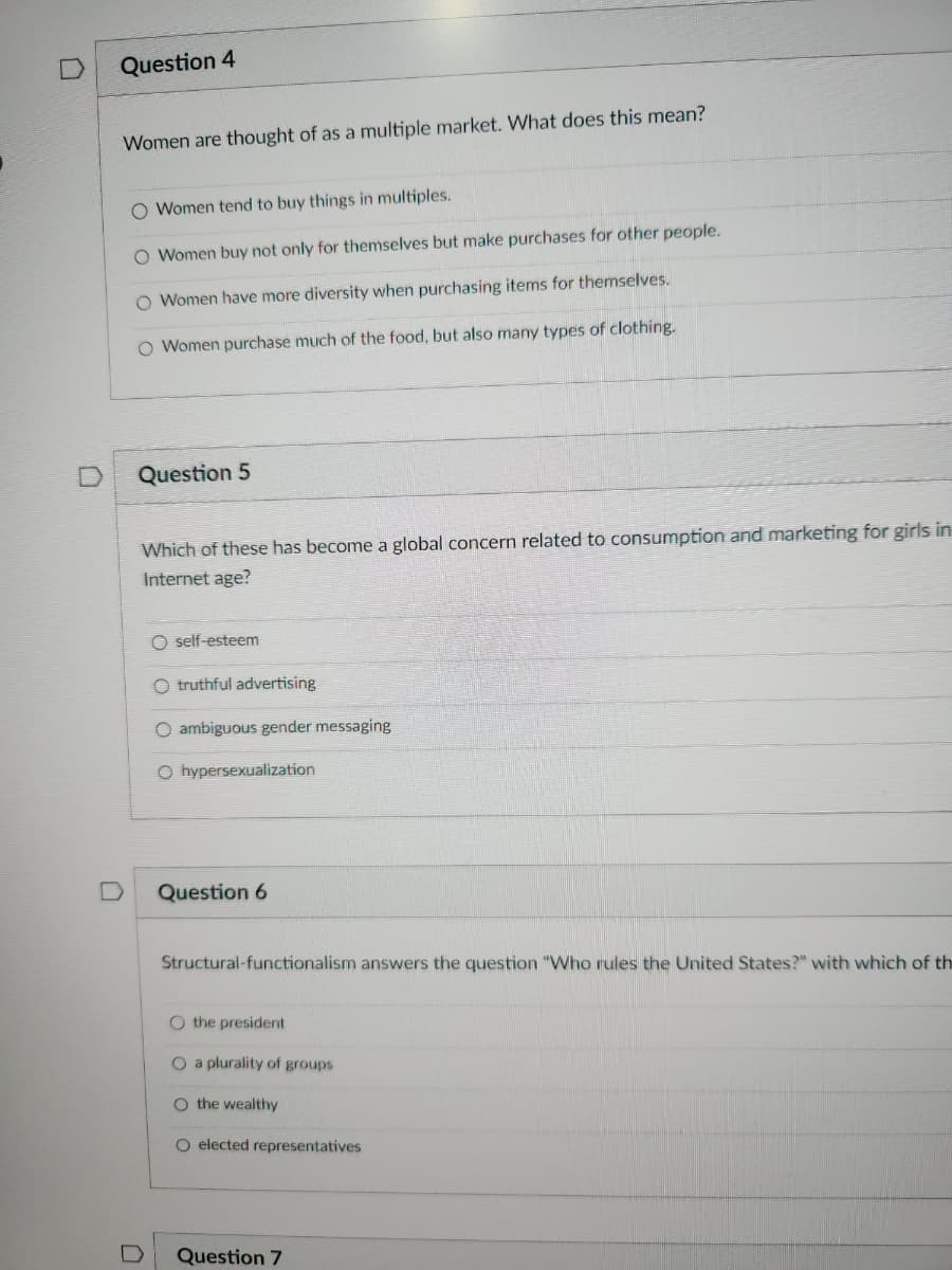 Question 4
Women are thought of as a multiple market. What does this mean?
O Women tend to buy things in multiples.
O Women buy not only for themselves but make purchases for other people.
O Women have more diversity when purchasing items for themselves.
O Women purchase much of the food, but also many types of clothing.
Question 5
0
Which of these has become a global concern related to consumption and marketing for girls in
Internet age?
O self-esteem
O truthful advertising
O ambiguous gender messaging
O hypersexualization
Question 6
Structural-functionalism answers the question "Who rules the United States?" with which of th
O the president
O a plurality of groups
O the wealthy
O elected representatives
Question 7