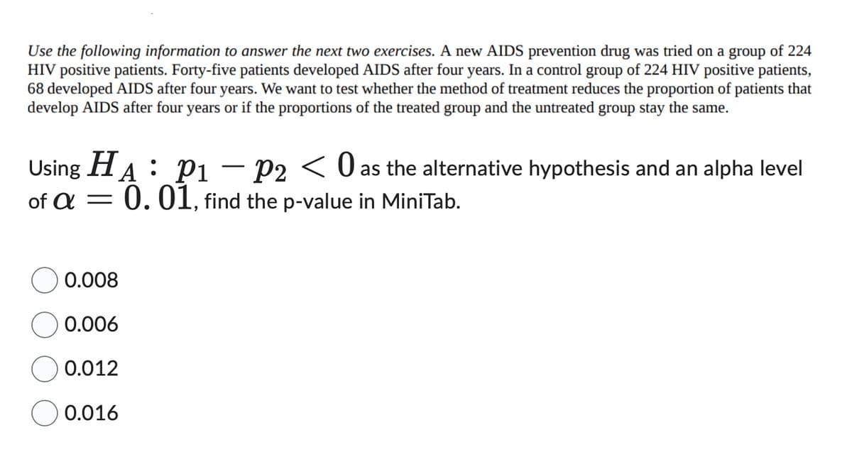 Use the following information to answer the next two exercises. A new AIDS prevention drug was tried on a group of 224
HIV positive patients. Forty-five patients developed AIDS after four years. In a control group of 224 HIV positive patients,
68 developed AIDS after four years. We want to test whether the method of treatment reduces the proportion of patients that
develop AIDS after four years or if the proportions of the treated group and the untreated group stay the same.
Using HA P₁ P2 < 0 as the alternative hypothesis and an alpha level
P1
0.01, find the p-value in MiniTab.
of a -
0.008
0.006
0.012
0.016