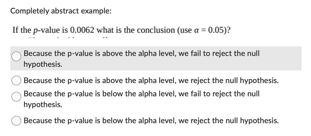 Completely abstract example:
If the p-value is 0.0062 what is the conclusion (use a = 0.05)?
Because the p-value is above the alpha level, we fail to reject the null
hypothesis.
Because the p-value is above the alpha level, we reject the null hypothesis.
Because the p-value is below the alpha level, we fail to reject the null
hypothesis.
Because the p-value is below the alpha level, we reject the null hypothesis.