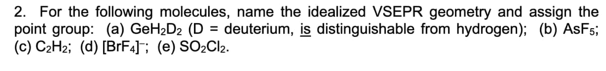 2. For the following molecules, name the idealized VSEPR geometry and assign the
point group: (a) GeH₂D₂ (D = deuterium, is distinguishable from hydrogen); (b) AsF5;
(c) C₂H₂; (d) [BrF4]; (e) SO₂Cl2.