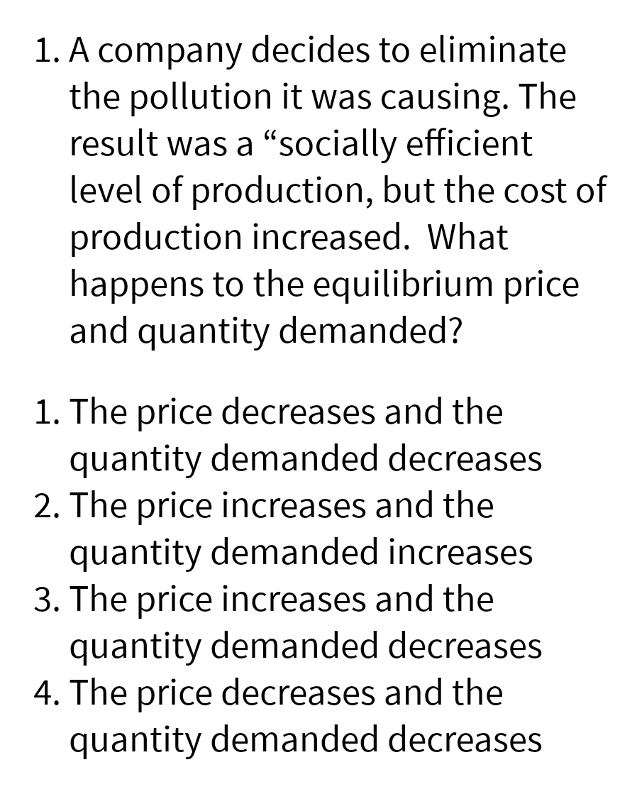 1. A company decides to eliminate
the pollution it was causing. The
result was a "socially efficient
level of production, but the cost of
production increased. What
happens to the equilibrium price
and quantity demanded?
1. The price decreases and the
quantity demanded decreases
2. The price increases and the
quantity demanded increases
3. The price increases and the
quantity demanded decreases
4. The price decreases and the
quantity demanded decreases