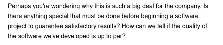 Perhaps you're wondering why this is such a big deal for the company. Is
there anything special that must be done before beginning a software
project to guarantee satisfactory results? How can we tell if the quality of
the software we've developed is up to par?