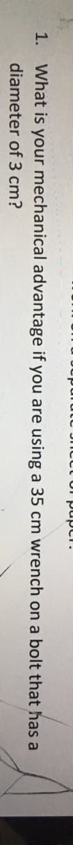 Jncct or pupci.
1. What is your mechanical advantage if you are using a 35 cm wrench on a bolt that has a
diameter of 3 cm?
