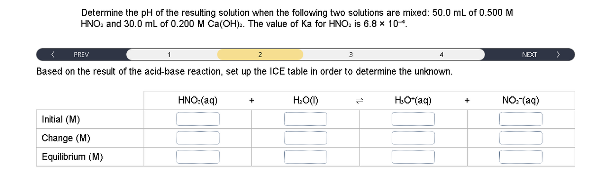 Determine the pH of the resulting solution when the following two solutions are mixed: 50.0 mL of 0.500M
HNO2 and 30.0 mL of 0.200 M Ca(OH)2. The value of Ka for HNO2 is 6.8 x 104.
PREV
1
2
3
NEXT
>
Based on the result of the acid-base reaction, set up the ICE table in order to determine the unknown.
HNO:(aq)
H:O(1)
H.O*(aq)
NO: (aq)
+
+
Initial (M)
Change (M)
Equilibrium (M)
