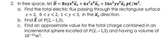 2. In free space, let D = 8xyz*dz + 6x²z*ãy + 16x²yz*ã, pC/m².
a. Find the total electric flux passing through the rectangular surface
z = 2, 0 <x < 2, 1< y< 3, in the ā, direction.
b. Find E at P(2, –1,3).
c. Find an approximate value for the total charge contained in an
incremental sphere located at P(2, – 1,3) and having a volume of
10-12m³.
