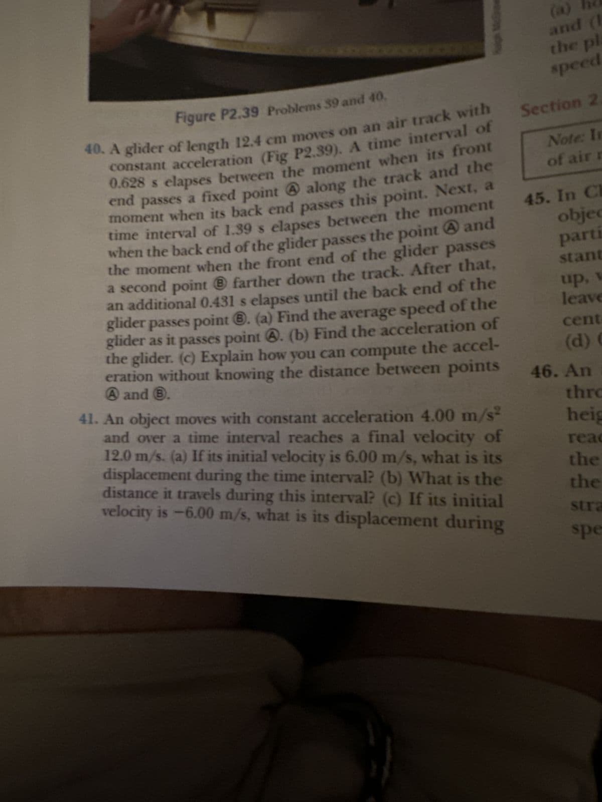 Figure P2.39 Problems 39 and 40.
40. A glider of length 12.4 cm moves on an air track with
constant acceleration (Fig P2.39). A time interval of
0.628 s elapses between the moment when its front
end passes a fixed point A along the track and the
moment when its back end passes this point. Next, a
time interval of 1.39 s elapses between the moment
when the back end of the glider passes the point and
the moment when the front end of the glider passes
a second point ® farther down the track. After that,
an additional 0.431 s elapses until the back end of the
glider passes point ®. (a) Find the average speed of the
glider as it passes point . (b) Find the acceleration of
the glider. (c) Explain how you can compute the accel-
eration without knowing the distance between points
A and 6.
41. An object moves with constant acceleration 4.00 m/s²
and over a time interval reaches a final velocity of
12.0 m/s. (a) If its initial velocity is 6.00 m/s, what is its
displacement during the time interval? (b) What is the
distance it travels during this interval? (c) If its initial
velocity is -6.00 m/s, what is its displacement during
and (1
the pla
speed
Section 2.
Note: In
of air r
45. In Ch
objec
parti
stant
up, v
leave
cent
(d) (
46. An
thro
heig
reac
the
the
stra
spe