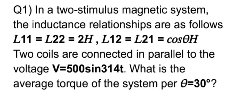 Q1) In a two-stimulus magnetic system,
the inductance relationships are as follows
L11 = L22 = 2H , L12 = L21 = cosOH
Two coils are connected in parallel to the
voltage V=500sin314t. What is the
average torque of the system per 0=30°?
