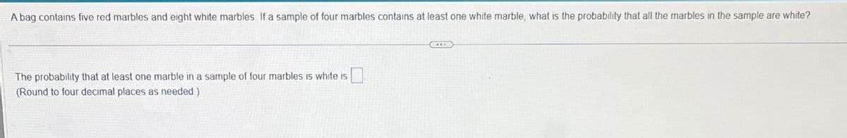 A bag contains five red marbles and eight white marbles If a sample of four marbles contains at least one white marble, what is the probability that all the marbles in the sample are white?
The probability that at least one marble in a sample of four marbles is white is
(Round to four decimal places as needed.)