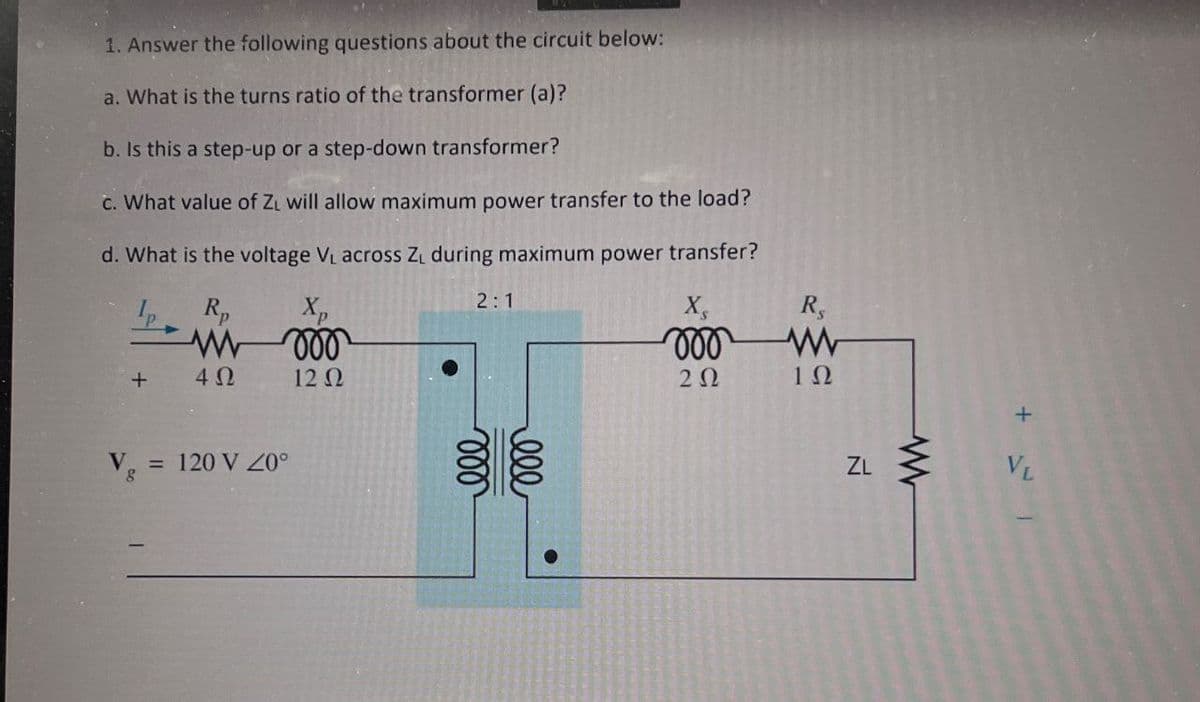 1. Answer the following questions about the circuit below:
a. What is the turns ratio of the transformer (a)?
b. Is this a step-up or a step-down transformer?
c. What value of ZL will allow maximum power transfer to the load?
d. What is the voltage V₁ across Z₁ during maximum power transfer?
Rp
Xp
+
4 Ω
12 Ω
Vg
= 120 V Z0°
000
2:1
000
000
RS
w
202
10
ZL
www
+
VL