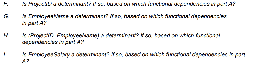 F.
G.
H.
I.
Is ProjectID a determinant? If so, based on which functional dependencies in part A?
Is EmployeeName a determinant? If so, based on which functional dependencies
in part A?
Is (ProjectID, Employee Name) a determinant? If so, based on which functional
dependencies in part A?
Is Employee Salary a determinant? If so, based on which functional dependencies in part
A?