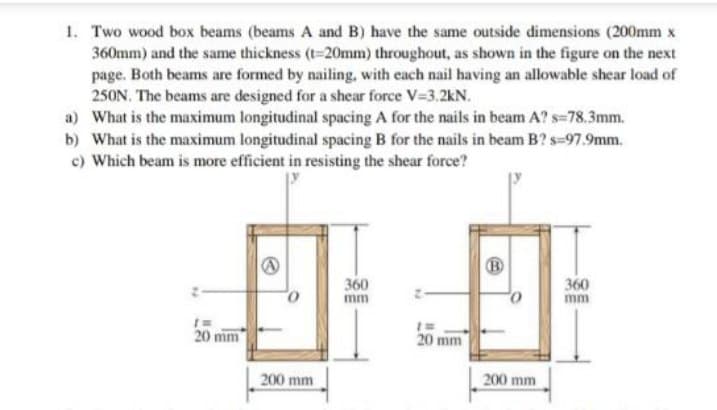 1. Two wood box beams (beams A and B) have the same outside dimensions (200mm x
360mm) and the same thickness (t=20mm) throughout, as shown in the figure on the next
page. Both beams are formed by nailing, with each nail having an allowable shear load of
250N. The beams are designed for a shear force V=3.2kN.
a) What is the maximum longitudinal spacing A for the nails in beam A?s=78.3mm.
b) What is the maximum longitudinal spacing B for the nails in beam B?s=97.9mm.
c) Which beam is more efficient in resisting the shear force?
20 mm
A
200 mm
360
1=
20 mm
200 mm
360
mm
