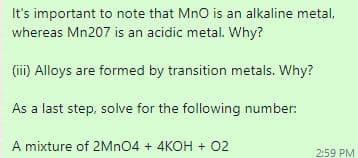 It's important to note that MnO is an alkaline metal,
whereas Mn207 is an acidic metal. Why?
(ii) Alloys are formed by transition metals. Why?
As a last step, solve for the following number:
A mixture of 2MNO4 + 4KOH + 02
2:59 PM
