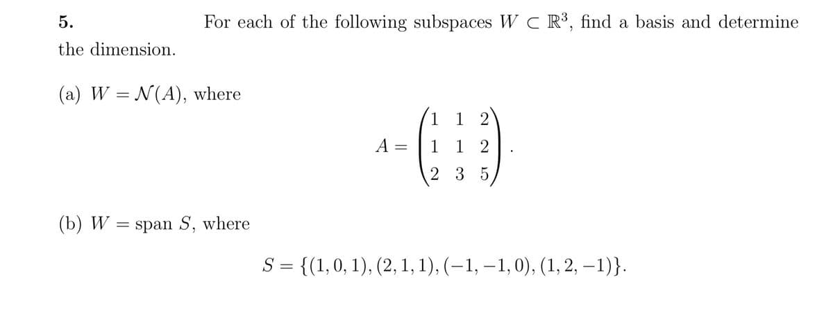 5.
the dimension.
(a) W = N(A), where
(b) W
For each of the following subspaces WC R³, find a basis and determine
=
span S, where
A =
1 12
1
12
235
S = {(1, 0, 1), (2, 1, 1), (−1, —1, 0), (1, 2, −1)}.