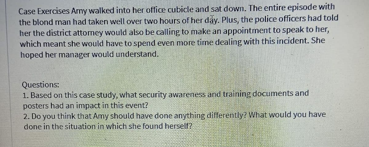 Case Exercises Amy walked into her office cubicle and sat down. The entire episode with
the blond man had taken well over two hours of her day. Plus, the police officers had told
her the district attorney would also be calling to make an appointment to speak to her,
which meant she would have to spend even more time dealing with this incident. She
hoped her manager would understand.
Questions:
1. Based on this case study, what security awareness and training documents and
posters had an impact in this event?
2. Do you think that Amy should have done anything differently? What would you have
done in the situation in which she found herself?
