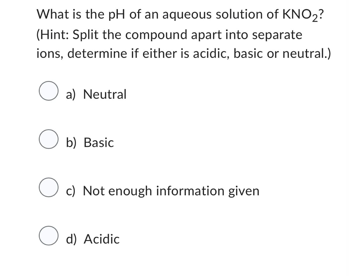 What is the pH of an aqueous solution of KNO₂?
(Hint: Split the compound apart into separate
ions, determine if either is acidic, basic or neutral.)
O a) Neutral
Ob) Basic
O c) Not enough information given
O d) Acidic