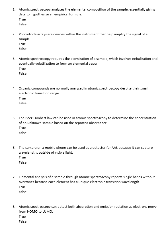 1. Atomic spectroscopy analyses the elemental composition of the sample, essentially giving
data to hypothesize an empirical formula.
True
False
2. Photodiode arrays are devices within the instrument that help amplify the signal of a
sample.
True
False
3. Atomic spectroscopy requires the atomization of a sample, which involves nebulization and
eventually volatilization to form an elemental vapor.
True
False
4. Organic compounds are normally analysed in atomic spectroscopy despite their small
electronic transition range.
True
False
5. The Beer-Lambert law can be used in atomic spectroscopy to determine the concentration
of an unknown sample based on the reported absorbance.
True
False
6. The camera on a mobile phone can be used as a detector for AAS because it can capture
wavelengths outside of visible light.
True
False
7. Elemental analysis of a sample through atomic spectroscopy reports single bands without
overtones because each element has a unique electronic transition wavelength.
True
False
8. Atomic spectroscopy can detect both absorption and emission radiation as electrons move
from HOMO to LUMO.
True
False
