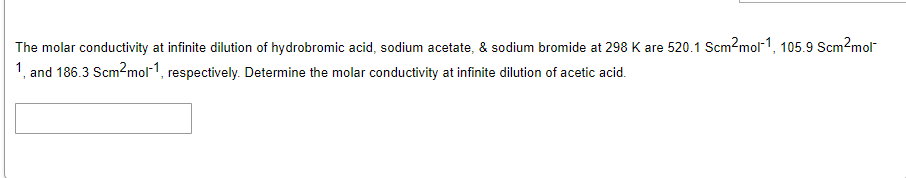 The molar conductivity at infinite dilution of hydrobromic acid, sodium acetate, & sodium bromide at 298 K are 520.1 Scm2mol-1, 105.9 Scm2mol"
1, and 186.3 Scm?mol-1, respectively. Determine the molar conductivity at infinite dilution of acetic acid.
