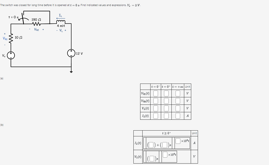 The switch was closed for long time before it is opened at t = 0 s. Find indicated values and expressions. V₂ = 2 V.
IL
(a)
t = 0 s
190 Ω
5+
VR1
10 Ω
ww
VR2 +
4 mH
- VL +
Vs
(b)
12 V
t=0t=0t=+00| Unit
VR1(t) ☐☐ ☐ V
VR2(t)
V₁(t)
IL(t)
|IL(t)
+
VL(t)
V
V
A
t≥ 0™
Unit
x10
A
x10
V