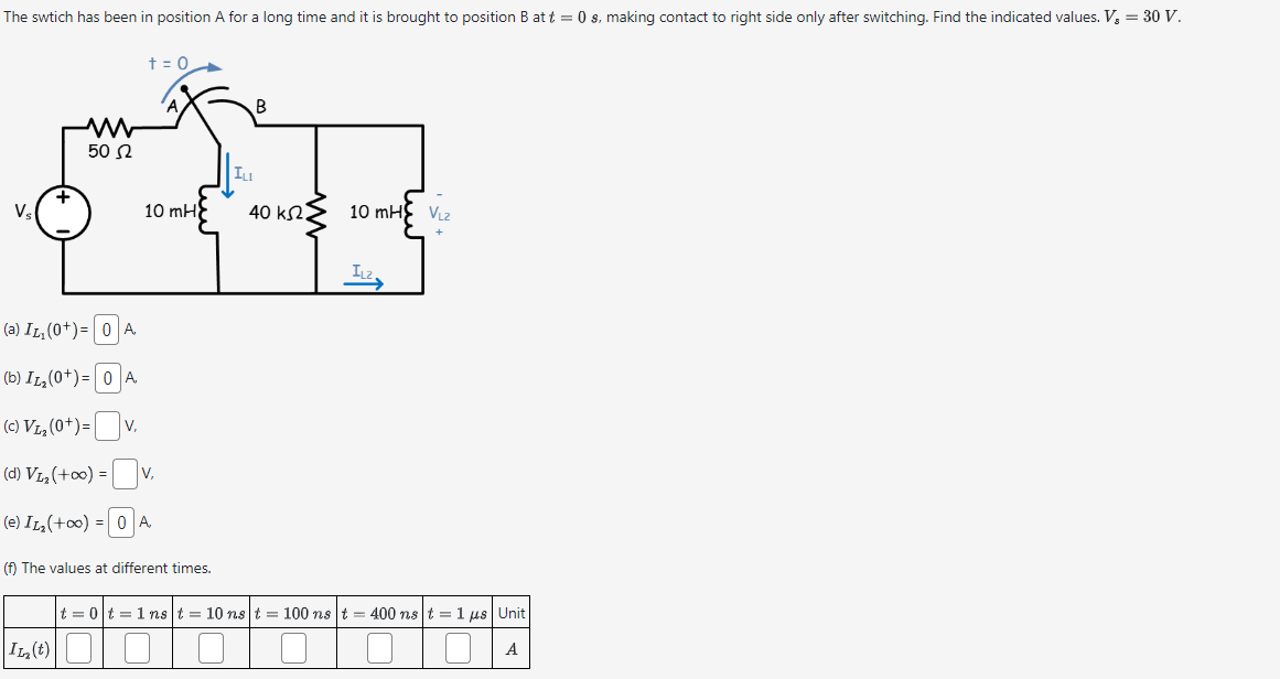 The swtich has been in position A for a long time and it is brought to position B at t = 0 s, making contact to right side only after switching. Find the indicated values. V₂ = 30 V.
Vs
w
502
+ = 0
ILI
B
जैन
+
(a) IL, (0+ ) = 0 A
(b) I12 (0+) = 0 A
(c) Vas (0+) = V.
(d) Vs (+00) = Ov,
(e) I12 (+00) = 0A
10 mH
(f) The values at different times.
40 k2.
10 mH VL2
IL2
|t = 0 | t = 1ns | t = 10ns | t = 100 ns | t = 400ns t = 1 jus | Unit
I12 (t)
A