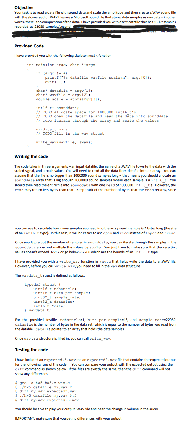 Objective
Your task is to read a data file with sound data and scale the amplitude and then create a.WAV sound file
with the slower audio. WAV files are a Microsoft sound file that stores data samples as raw data - in other
words, there is no compression of the data. I have provided you with a test datafile that has 16-bit samples
recorded at 22050 samples/second.
65535. This anows
Provided Code
I have provided you with the following skeleton main function
int main(int argc, char **argv)
{
if (argc = 4) {
}
printf("%s datafile wavfile scale\n", argv[0]);
exit(-1);
char datafile = argv[1];
char
wavfile = argv[2];
double scale atof (argv[3]);
=
int16_t* sounddata;
// TODO allocate space for 1000000 int16_t's
// TODO open the datafile and read the data into sounddata
// TODO iterate through the array and scale the values
wavdata_t wav;
// TODO fill in the wav struct
write_wav (wavfile, &wav);
Writing the code
The code takes in three arguments - an input datafile, the name of a .WAV file to write the data with the
scaled signal, and a scale value. You will need to read all the data from datafile into an array. You can
assume that the file is no bigger than 1000000 sound samples long- that means you should allocate an
sounddata array that is big enough 1000000 sound samples where each sample is a int16_t. You
should then read the entire file into sounddata with one read of 1000000 int16_t's. However, the
read may return less bytes than that. Keep track of the number of bytes that the read returns, since
you can use to calculate how many samples you read into the array - each sample is 2 bytes long (the size
of an int16_t type). In this case, it will be easier to use open and read instead of fopen and fread.
Once you figure out the number of samples in sounddata, you can iterate through the samples in the
sounddata array and multiply the values by scale. You just have to make sure that the resulting
values doesn't exceed 32767 or go below -32768 which are the bounds of an int16_t type.
I have provided you with a write_wav function in wav.c that helps write the data to a .WAV file.
However, before you call write_wav, you need to fill in the way data structure.
The wavdata_t struct is defined as follows:
typedef struct {
uint16_t nchannels;
uint16 t bits_per_sample;
uint32_t sample_rate;
uint32_t datasize;
int16_t *data;
} wavdata_t;
For the provided testfile, nchannels=1, bits_per_sample=16, and sample_rate=22050.
datasize is the number of bytes in the data set, which is equal to the number of bytes you read from
the datafile. data is a pointer to an array that holds the data samples.
Once way data structure is filled in, you can call write_wav.
Testing the code
I have included an expected.5.wavand an expected2.wav file that contains the expected output
for the following runs of the code. You can compare your output with the expected output using the
diff command as shown below. If the files are exactly the same, then the diff command will not
show any differences.
$ gcc -o hw5 hw5.c wav.c
$ ./hw5 datafile my.wav 2
$ diff my.wav expected2.wav
$ ./hw5 datafile my.wav 0.5
$ diff my.wav expected.5.wav
You should be able to play your output .WAV file and hear the change in volume in the audio.
IMPORTANT: make sure that you get no differences with your output.