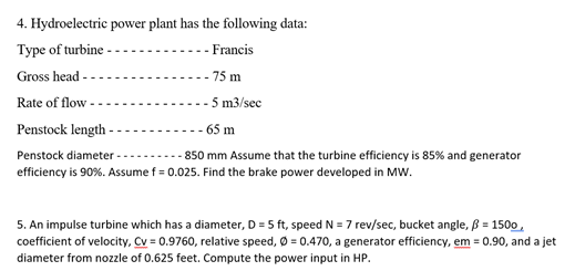 4. Hydroelectric power plant has the following data:
Type of turbine -
-- Francis
Gross head -
75 m
Rate of flow -
- 5 m3/sec
-- 65 m
Penstock length -
Penstock diameter -
-- 850 mm Assume that the turbine efficiency is 85% and generator
efficiency is 90%. Assume f = 0.025. Find the brake power developed in MW.
5. An impulse turbine which has a diameter, D = 5 ft, speed N = 7 rev/sec, bucket angle, ß = 1500 ,
coefficient of velocity, Cv = 0.9760, relative speed, Ø = 0.470, a generator efficiency, em = 0.90, and a jet
diameter from nozzle of 0.625 feet. Compute the power input in HP.
