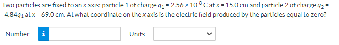 Two particles are fixed to an x axis: particle 1 of charge q1= 2.56 x 108 C at x = 15.0 cm and particle 2 of charge a2 =
-4.8491 at x = 69.0 cm. At what coordinate on the x axis is the electric field produced by the particles equal to zero?
Number
Units
