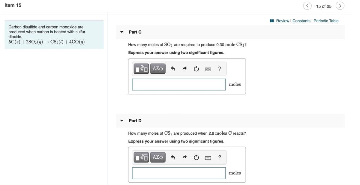 Item 15
15 of 25
I Review I Constants I Periodic Table
Carbon disulfide and carbon monoxide are
produced when carbon is heated with sulfur
dioxide.
Part C
5C(s) + 2SO2 (g) → CS2(1) + 4CO(g)
How many moles of SO2 are required to produce 0.30 mole CS2?
Express your answer using two significant figures.
ν ΑΣφ
moles
Part D
How many moles of CS2 are produced when 2.8 moles C reacts?
Express your answer using two significant figures.
ΑΣφ
?
moles
