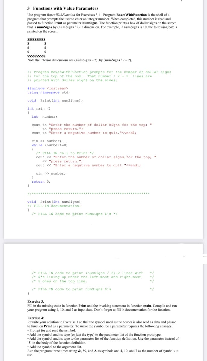 3 Functions with Value Parameters
Use program BoxesWithFunction for Exercises 3-4. Program Boxes WithFunction is the shell of a
program that prompts the user to enter an integer number. When completed, this number is read and
passed to function Print as parameter numSigns. The function prints a box of dollar signs on the screen
that is numSigns by (numSigns / 2) in dimension. For example, if numSigns is 10, the following box is
printed on the screen:
sssssssss
%24
SSSsssssss
Note the interior dimensions are (numSigns – 2) by (numSigns / 2 - 2).
// Program BoxesWithFunction prompts for the number of dollar signs
// for the top of the box.
// printed with dollar signs on the sides.
That number / 2 - 2 1ines are
#include <iostream>
using namespace std;
void Print (int numsigns);
int main ()
int
number;
cout <« "Enter the number of dollar signs for the top;
<< "press return.";
cout <« "Enter a negative number to quit."<<endl;
cin >> number;
while (number>=0)
/* FILL IN call to Print */
cout << "Enter the number of dollar signs for the top; "
<< "press return.";
cout << "Enter a negative number to quit."<<endl;
cin >> number;
return 0;
//*****
void Print (int numSigns)
// FILL IN documentation.
/* FILL IN code to print numSigns $'s */
/* FILL IN code to print (numsigns / 2)-2 lines with
/* $'s lining up under the left-most and right-most
/* $ ones on the top line.
/* FILL IN code to print numSigns $'s
Exercise 3.
Fill in the missing code in function Print and the invoking statement in function main. Compile and run
your program using 4, 10, and 7 as input data. Don't forget to fill in documentation for the function.
Exercise 4:
Rewrite your solution to Exercise 3 so that the symbol used as the border is also read as data and passed
to function Print as a parameter. To make the symbol be a parameter requires the following changes:
• Prompt for and read the symbol.
• Add the symbol and its type (or just the type) to the parameter list of the function prototype.
• Add the symbol and its type to the parameter list of the function definition. Use the parameter instead of
'S' in the body of the function definition.
• Add the symbol to the argument list.
Run the program three times using &, %, and A as symbols and 4, 10, and 7 as the number of symbols to
use.
