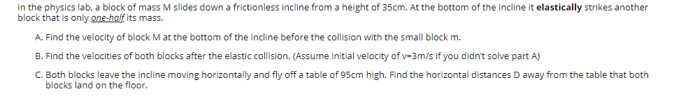 In the physics lab, a block of mass M slides down a frictionless incline from a height of 35cm. At the bottom of the incline it elastically strikes another
block that is only one-half its mass.
A. Find the velocity of block M at the bottom of the incline before the collision with the small block m.
B. Find the velocities of both blocks after the elastic collision. (Assume initial velocity of v=3m/s if you didn't solve part A)
C. Both blocks leave the incline moving horizontally and fly off a table of 95cm high. Find the horizontal distances D away from the table that both
blocks land on the floor.
