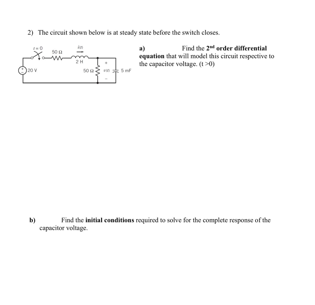 2) The circuit shown below is at steady state before the switch closes.
it)
Find the 2nd order differential
a)
equation that will model this circuit respective to
the capacitor voltage. (t >0)
t = 0
50 2
2H
20 V
50 N
v(t)
5 mF
Find the initial conditions required to solve for the complete response of the
b)
capacitor voltage.
