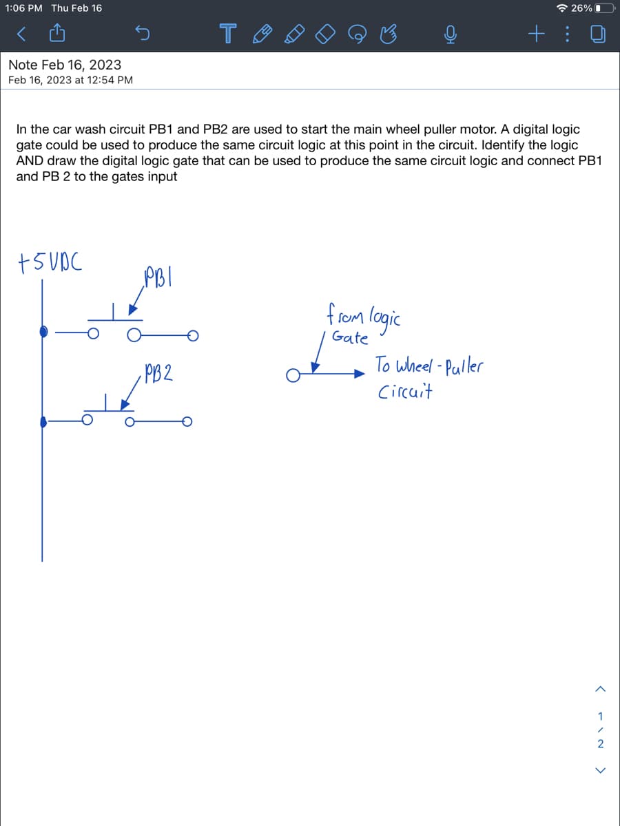 1:06 PM Thu Feb 16
Note Feb 16, 2023
Feb 16, 2023 at 12:54 PM
+5VDC
In the car wash circuit PB1 and PB2 are used to start the main wheel puller motor. A digital logic
gate could be used to produce the same circuit logic at this point in the circuit. Identify the logic
AND draw the digital logic gate that can be used to produce the same circuit logic and connect PB1
and PB 2 to the gates input
PBI
T
PB2
from logic
Gate
26%
To wheel-Puller
Circuit
< NI->