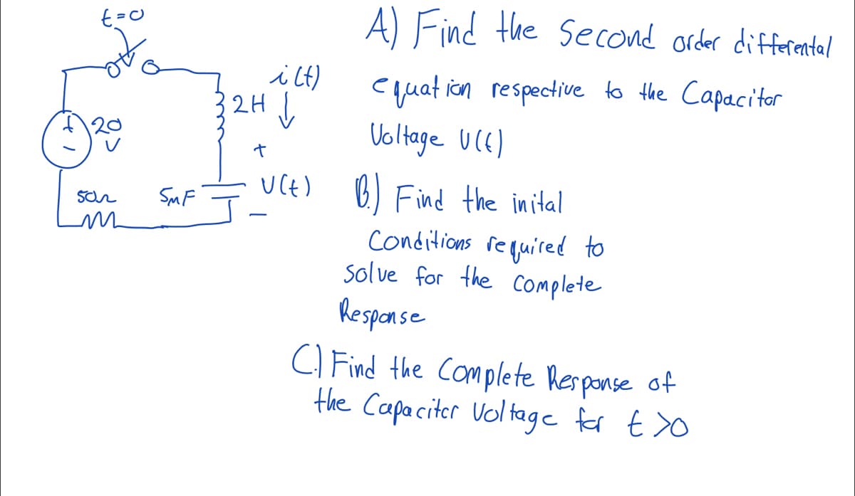 502
m
SMF
A) Find the Second order differental
equation respective to the Capacitor
Voltage U(E)
B.) Find the inital
conditions required to
Solve for the Complete
Response
C) Find the Complete Response of
the Capacitor voltage for t>o
i(t)
2H↓
+
U(t)