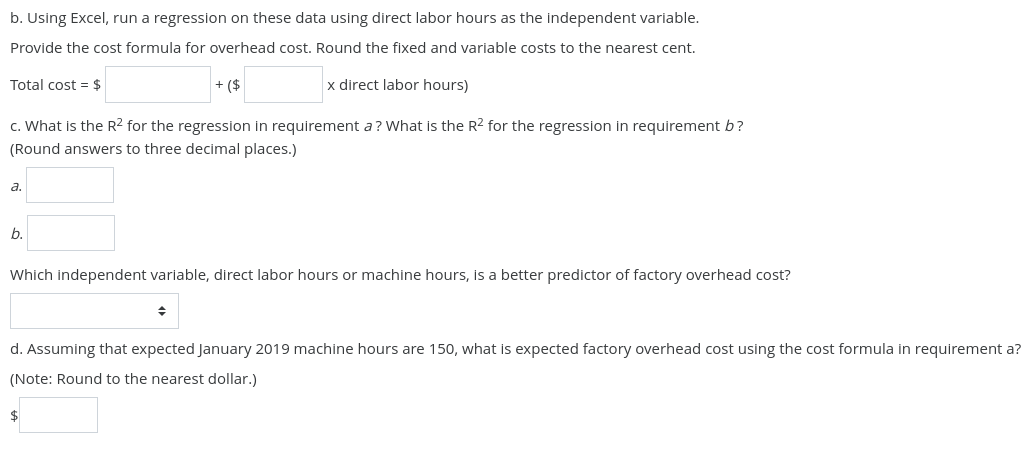 b. Using Excel, run a regression on these data using direct labor hours as the independent variable.
Provide the cost formula for overhead cost. Round the fixed and variable costs to the nearest cent.
x direct labor hours)
Total cost = $
c. What is the R² for the regression in requirement a? What is the R² for the regression in requirement b?
(Round answers to three decimal places.)
a.
b.
+ ($
Which independent variable, direct labor hours or machine hours, is a better predictor of factory overhead cost?
◆
d. Assuming that expected January 2019 machine hours are 150, what is expected factory overhead cost using the cost formula in requirement a?
(Note: Round to the nearest dollar.)